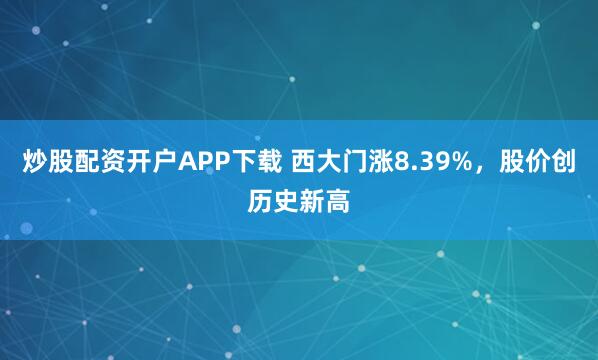 炒股配资开户APP下载 西大门涨8.39%，股价创历史新高