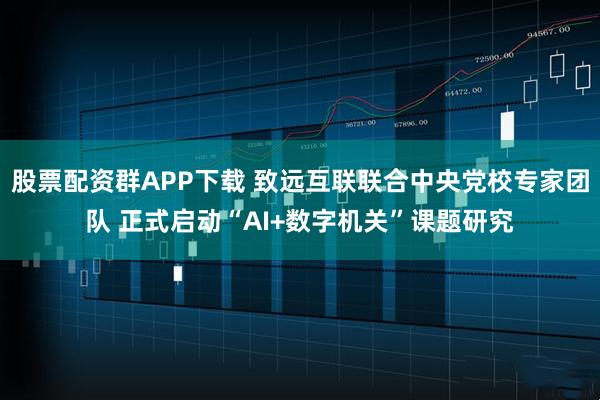 股票配资群APP下载 致远互联联合中央党校专家团队 正式启动“AI+数字机关”课题研究