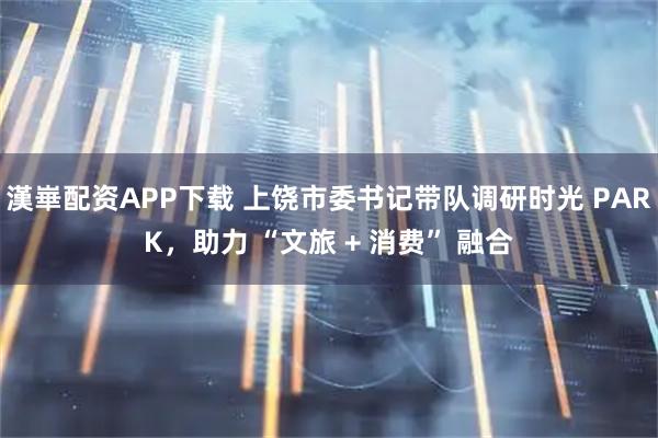 漢崋配资APP下载 上饶市委书记带队调研时光 PARK，助力 “文旅 + 消费” 融合