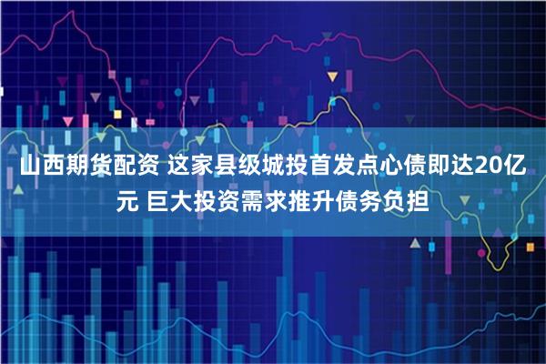 山西期货配资 这家县级城投首发点心债即达20亿元 巨大投资需求推升债务负担