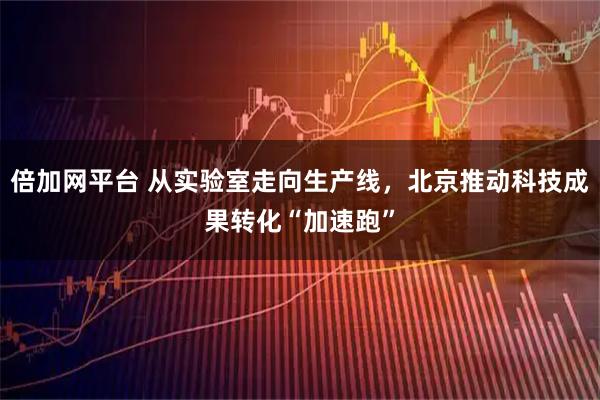 倍加网平台 从实验室走向生产线，北京推动科技成果转化“加速跑”