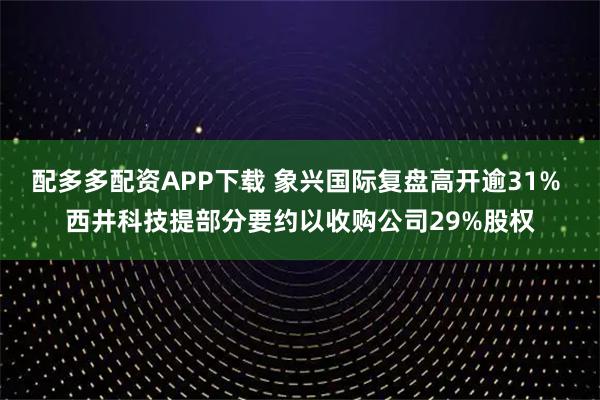 配多多配资APP下载 象兴国际复盘高开逾31% 西井科技提部分要约以收购公司29%股权