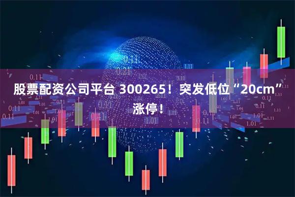 股票配资公司平台 300265！突发低位“20cm”涨停！