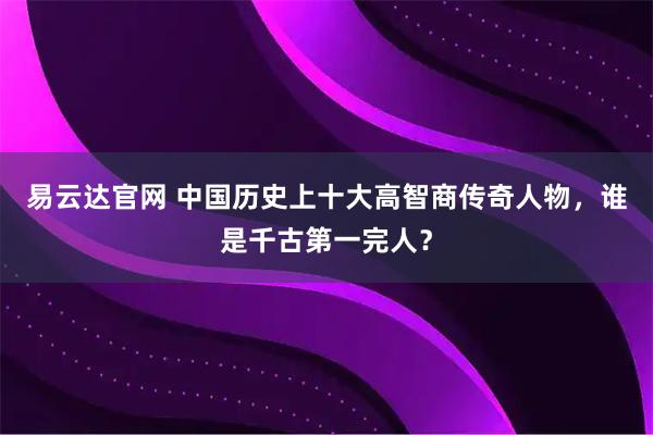 易云达官网 中国历史上十大高智商传奇人物，谁是千古第一完人？