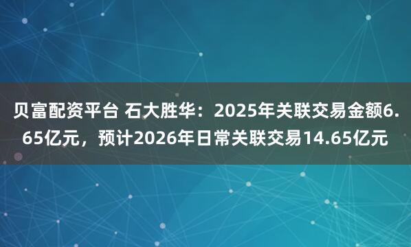 贝富配资平台 石大胜华：2025年关联交易金额6.65亿元，预计2026年日常关联交易14.65亿元