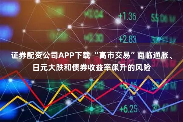 证券配资公司APP下载 “高市交易”面临通胀、日元大跌和债券收益率飙升的风险