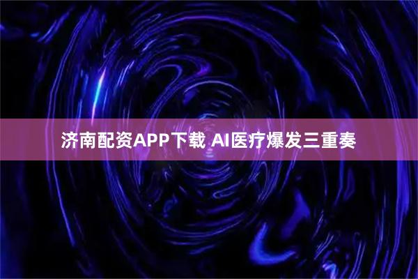 济南配资APP下载 AI医疗爆发三重奏