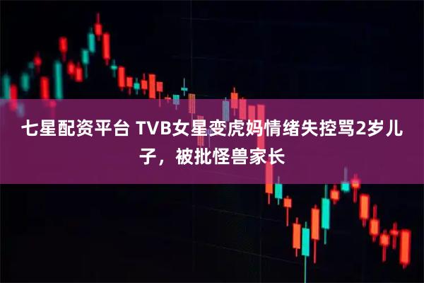 七星配资平台 TVB女星变虎妈情绪失控骂2岁儿子，被批怪兽家长