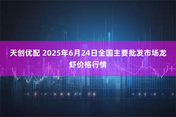 天创优配 2025年6月24日全国主要批发市场龙虾价格行情