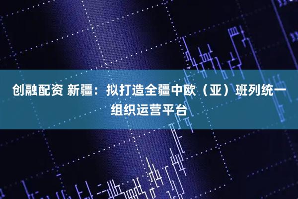 创融配资 新疆：拟打造全疆中欧（亚）班列统一组织运营平台