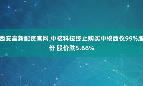 西安高新配资官网 中核科技终止购买中核西仪99%股份 股价跌5.66%