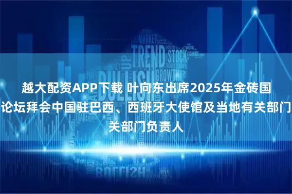 越大配资APP下载 叶向东出席2025年金砖国家工商论坛拜会中国驻巴西、西班牙大使馆及当地有关部门负责人