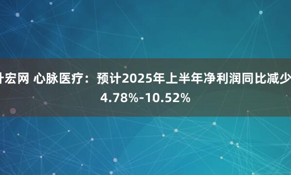 升宏网 心脉医疗：预计2025年上半年净利润同比减少24.78%-10.52%