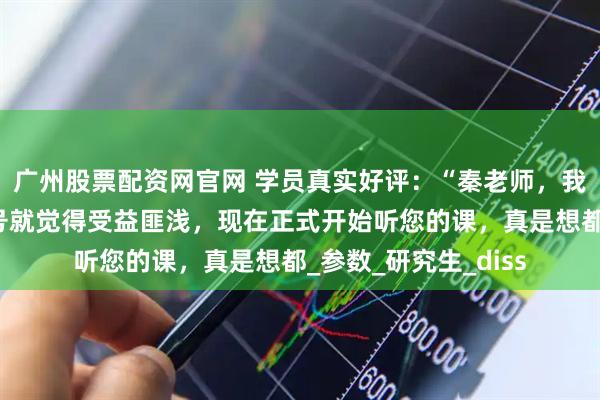 广州股票配资网官网 学员真实好评：“秦老师，我之前光看您的公众号就觉得受益匪浅，现在正式开始听您的课，真是想都_参数_研究生_diss