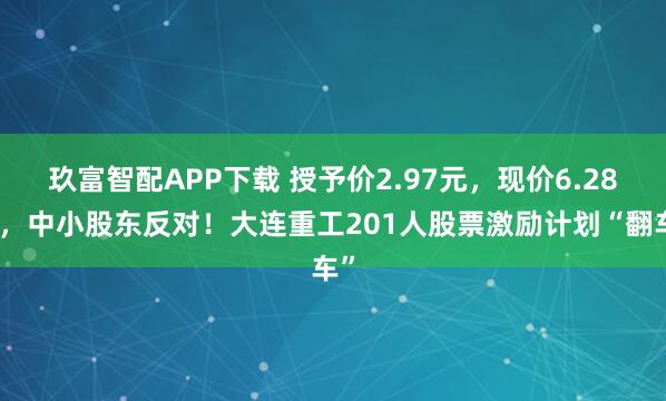 玖富智配APP下载 授予价2.97元，现价6.28元，中小股东反对！大连重工201人股票激励计划“翻车”