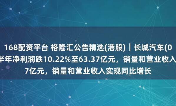 168配资平台 格隆汇公告精选(港股)︱长城汽车(02333.HK)上半年净利润跌10.22%至63.37亿元，销量和营业收入实现同比增长