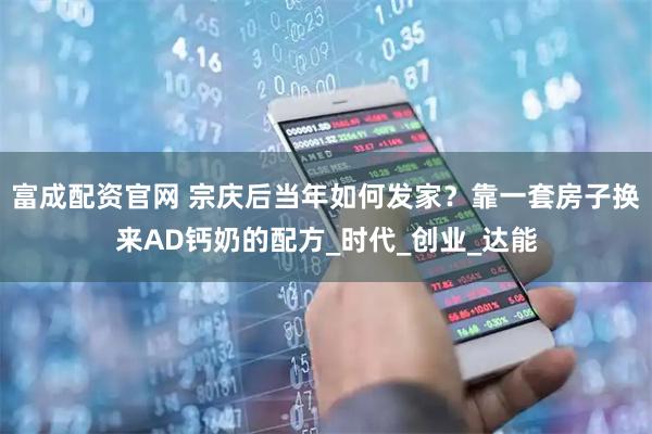 富成配资官网 宗庆后当年如何发家？靠一套房子换来AD钙奶的配方_时代_创业_达能