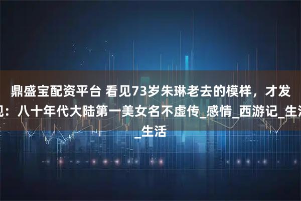 鼎盛宝配资平台 看见73岁朱琳老去的模样，才发现：八十年代大陆第一美女名不虚传_感情_西游记_生活