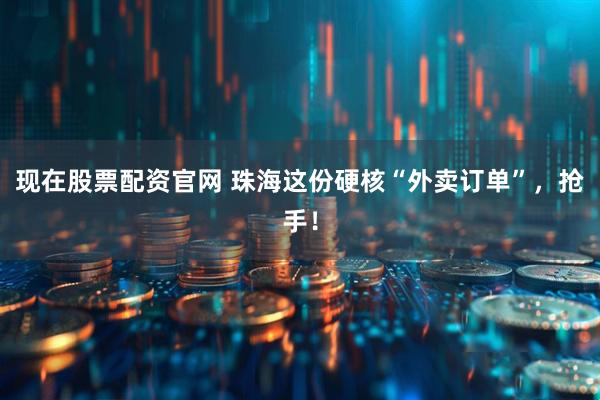 现在股票配资官网 珠海这份硬核“外卖订单”，抢手！