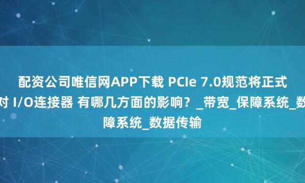 配资公司唯信网APP下载 PCIe 7.0规范将正式发布,对 I/O连接器 有哪几方面的影响?_带宽_保障系统_数据传输