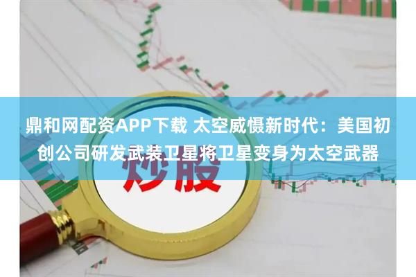 鼎和网配资APP下载 太空威慑新时代：美国初创公司研发武装卫星将卫星变身为太空武器