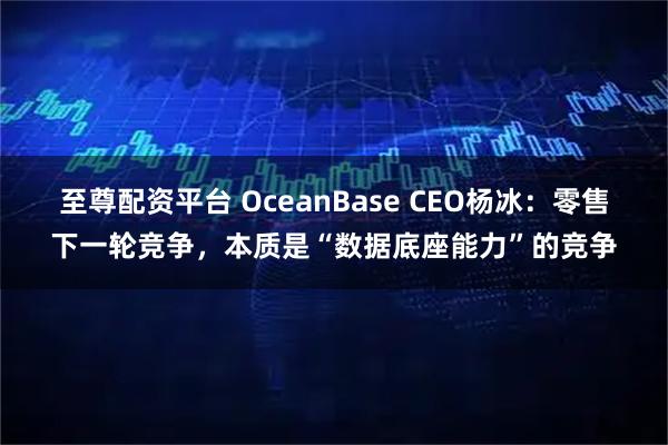 至尊配资平台 OceanBase CEO杨冰:零售下一轮竞争,本质是“数据底座能力”的竞争