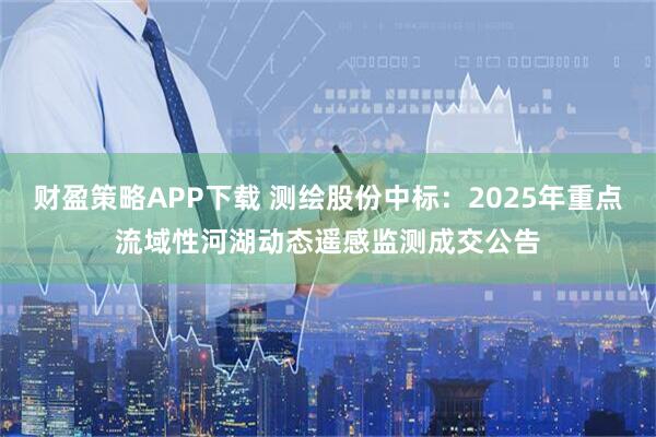 财盈策略APP下载 测绘股份中标:2025年重点流域性河湖动态遥感监测成交公告