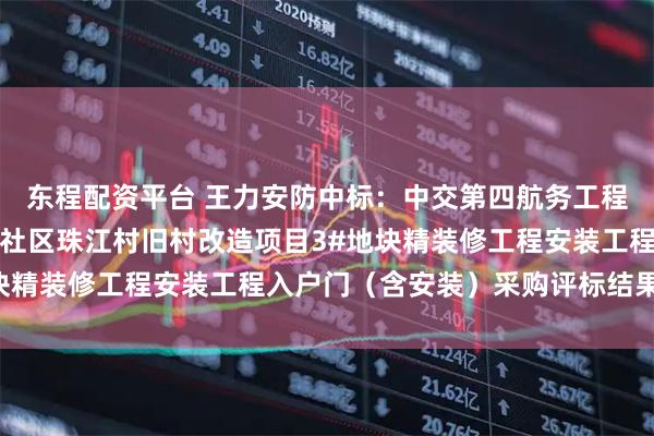 东程配资平台 王力安防中标:中交第四航务工程局有限公司黄埔区下沙社区珠江村旧村改造项目3#地块精装修工程安装工程入户门(含安装)采购评标结果公示