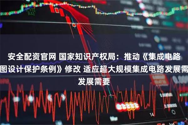 安全配资官网 国家知识产权局：推动《集成电路布图设计保护条例》修改 适应超大规模集成电路发展需要