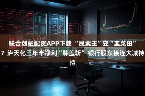 联合创融配资APP下载 “尿素王”变“韭菜田”?泸天化三年半净利“膝盖斩” 银行股东接连大减持