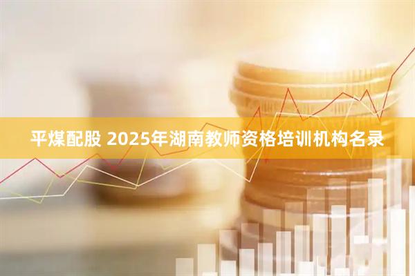 平煤配股 2025年湖南教师资格培训机构名录