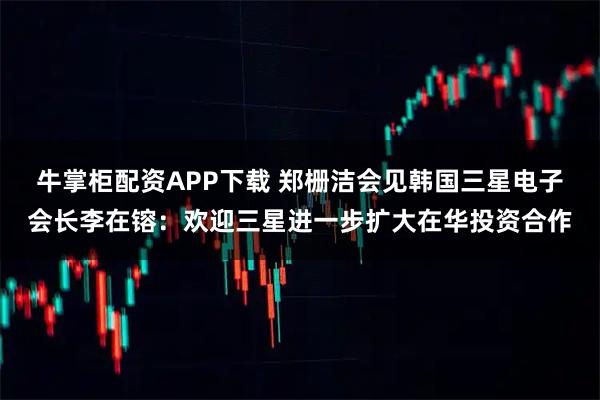 牛掌柜配资APP下载 郑栅洁会见韩国三星电子会长李在镕:欢迎三星进一步扩大在华投资合作